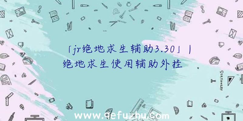 「jr绝地求生辅助3.30」|绝地求生使用辅助外挂